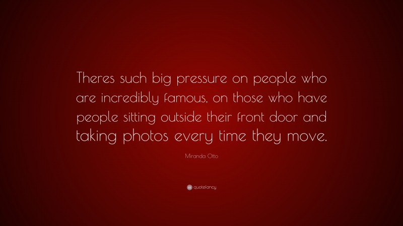 Miranda Otto Quote: “Theres such big pressure on people who are incredibly famous, on those who have people sitting outside their front door and taking photos every time they move.”