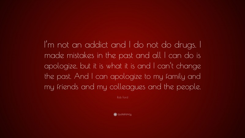 Rob Ford Quote: “I’m not an addict and I do not do drugs. I made mistakes in the past and all I can do is apologize, but it is what it is and I can’t change the past. And I can apologize to my family and my friends and my colleagues and the people.”