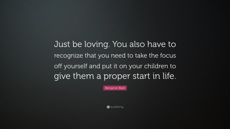 Benjamin Bratt Quote: “Just be loving. You also have to recognize that you need to take the focus off yourself and put it on your children to give them a proper start in life.”