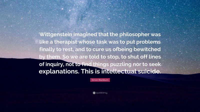 Simon Blackburn Quote: “Wittgenstein imagined that the philosopher was like a therapist whose task was to put problems finally to rest, and to cure us ofbeing bewitched by them. So we are told to stop, to shut off lines of inquiry, not to find things puzzling nor to seek explanations. This is intellectual suicide.”