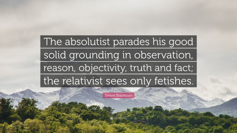 Simon Blackburn Quote: “The absolutist parades his good solid grounding in observation, reason, objectivity, truth and fact; the relativist sees only fetishes.”