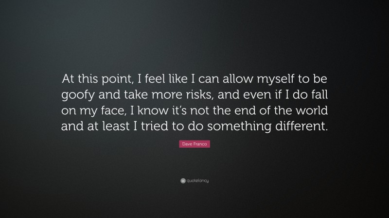 Dave Franco Quote: “At this point, I feel like I can allow myself to be goofy and take more risks, and even if I do fall on my face, I know it’s not the end of the world and at least I tried to do something different.”
