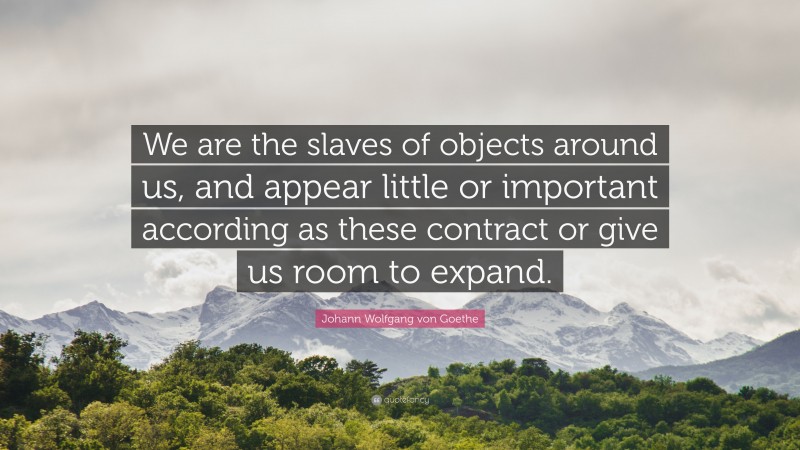Johann Wolfgang von Goethe Quote: “We are the slaves of objects around us, and appear little or important according as these contract or give us room to expand.”