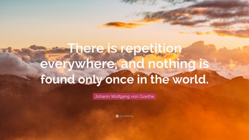 Johann Wolfgang von Goethe Quote: “There is repetition everywhere, and nothing is found only once in the world.”