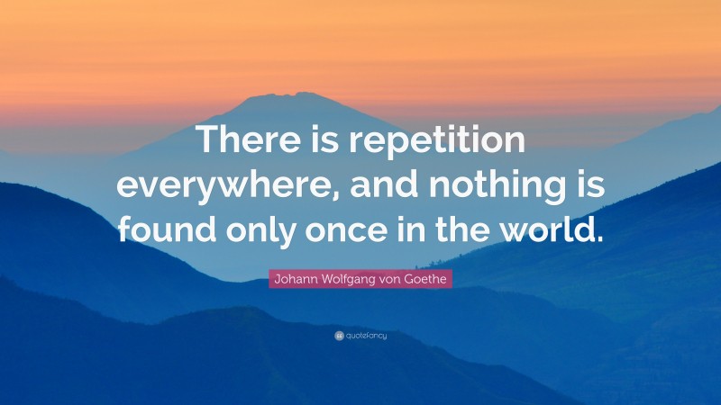 Johann Wolfgang von Goethe Quote: “There is repetition everywhere, and nothing is found only once in the world.”