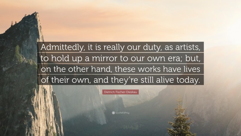 Dietrich Fischer-Dieskau Quote: “Admittedly, it is really our duty, as artists, to hold up a mirror to our own era; but, on the other hand, these works have lives of their own, and they’re still alive today.”