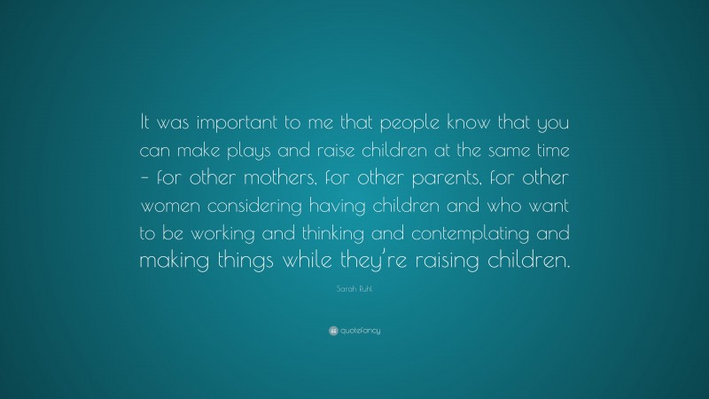 Sarah Ruhl Quote: “It was important to me that people know that you can make plays and raise children at the same time – for other mothers, for other parents, for other women considering having children and who want to be working and thinking and contemplating and making things while they’re raising children.”