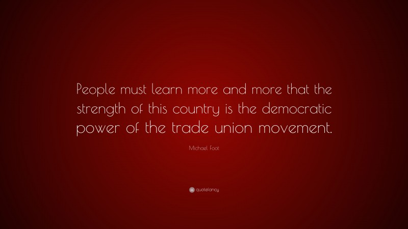 Michael Foot Quote: “People must learn more and more that the strength of this country is the democratic power of the trade union movement.”