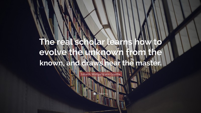 Johann Wolfgang von Goethe Quote: “The real scholar learns how to evolve the unknown from the known, and draws near the master.”