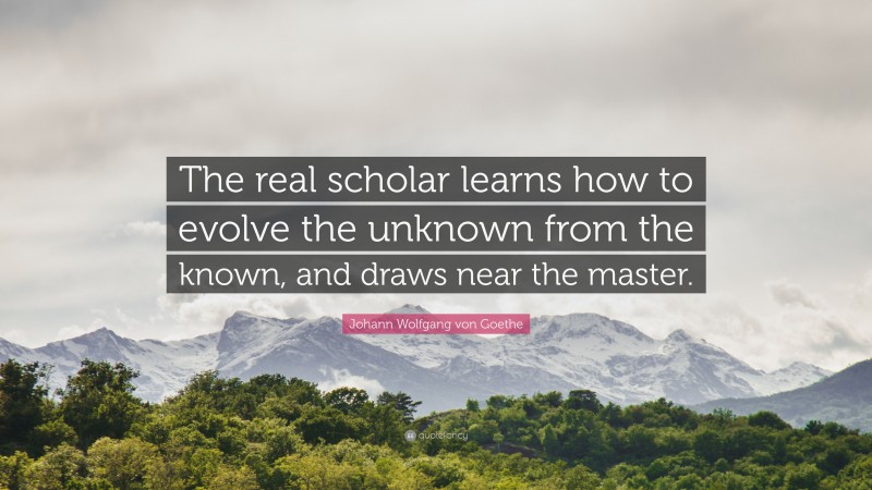 Johann Wolfgang von Goethe Quote: “The real scholar learns how to evolve the unknown from the known, and draws near the master.”