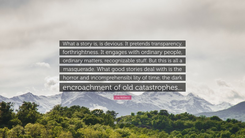 Joy Williams Quote: “What a story is, is devious. It pretends transparency, forthrightness. It engages with ordinary people, ordinary matters, recognizable stuff. But this is all a masquerade. What good stories deal with is the horror and incomprehensibi lity of time, the dark encroachment of old catastrophes...”