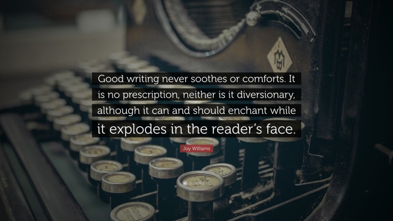 Joy Williams Quote: “Good writing never soothes or comforts. It is no prescription, neither is it diversionary, although it can and should enchant while it explodes in the reader’s face.”