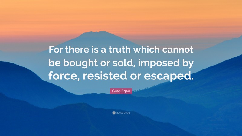 Greg Egan Quote: “For there is a truth which cannot be bought or sold, imposed by force, resisted or escaped.”