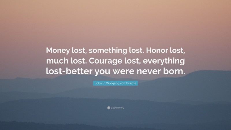 Johann Wolfgang von Goethe Quote: “Money lost, something lost. Honor lost, much lost. Courage lost, everything lost-better you were never born.”
