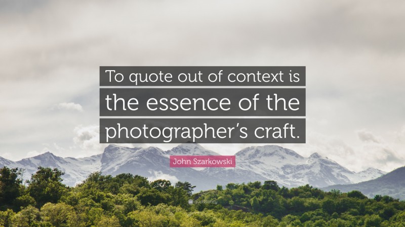 John Szarkowski Quote: “To quote out of context is the essence of the photographer’s craft.”