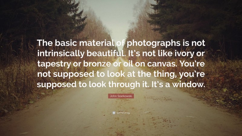 John Szarkowski Quote: “The basic material of photographs is not intrinsically beautiful. It’s not like ivory or tapestry or bronze or oil on canvas. You’re not supposed to look at the thing, you’re supposed to look through it. It’s a window.”