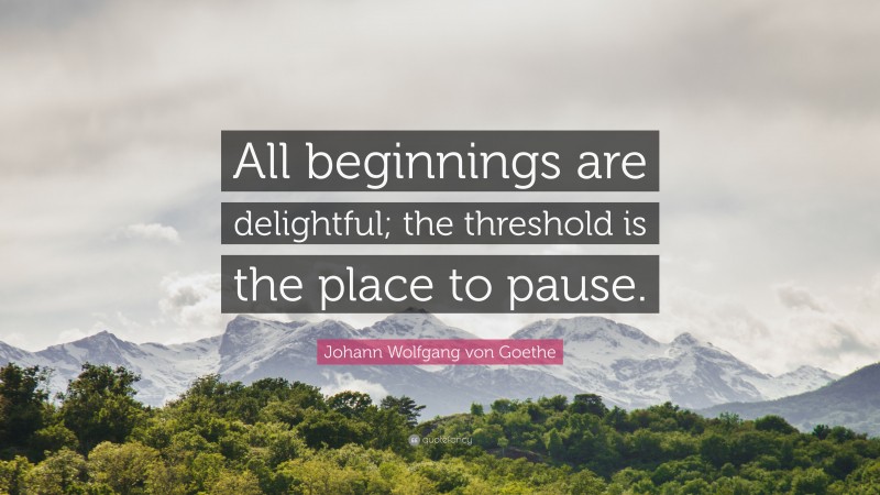 Johann Wolfgang von Goethe Quote: “All beginnings are delightful; the threshold is the place to pause.”