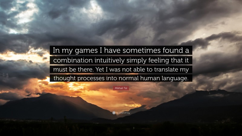 Mikhail Tal Quote: “In my games I have sometimes found a combination intuitively simply feeling that it must be there. Yet I was not able to translate my thought processes into normal human language.”