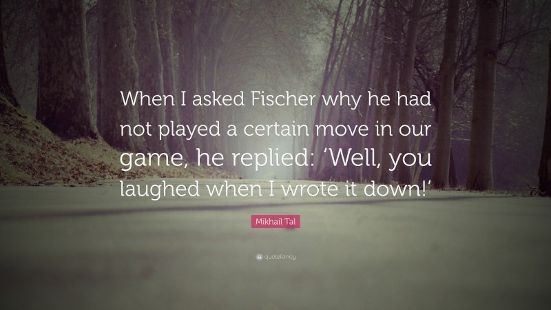 Mikhail Tal Quote: “When I asked Fischer why he had not played a certain move in our game, he replied: ‘Well, you laughed when I wrote it down!’”