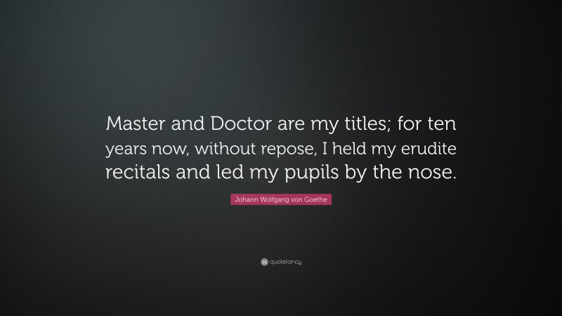 Johann Wolfgang von Goethe Quote: “Master and Doctor are my titles; for ten years now, without repose, I held my erudite recitals and led my pupils by the nose.”