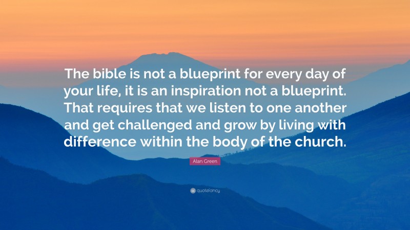 Alan Green Quote: “The bible is not a blueprint for every day of your life, it is an inspiration not a blueprint. That requires that we listen to one another and get challenged and grow by living with difference within the body of the church.”