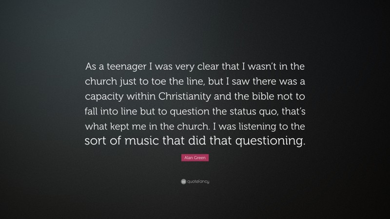 Alan Green Quote: “As a teenager I was very clear that I wasn’t in the church just to toe the line, but I saw there was a capacity within Christianity and the bible not to fall into line but to question the status quo, that’s what kept me in the church. I was listening to the sort of music that did that questioning.”
