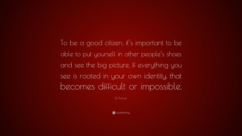 Eli Pariser Quote: “To be a good citizen, it’s important to be able to put yourself in other people’s shoes and see the big picture. If everything you see is rooted in your own identity, that becomes difficult or impossible.”