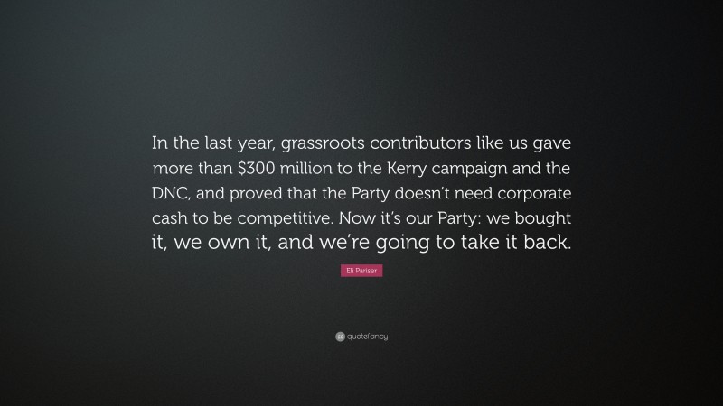 Eli Pariser Quote: “In the last year, grassroots contributors like us gave more than $300 million to the Kerry campaign and the DNC, and proved that the Party doesn’t need corporate cash to be competitive. Now it’s our Party: we bought it, we own it, and we’re going to take it back.”