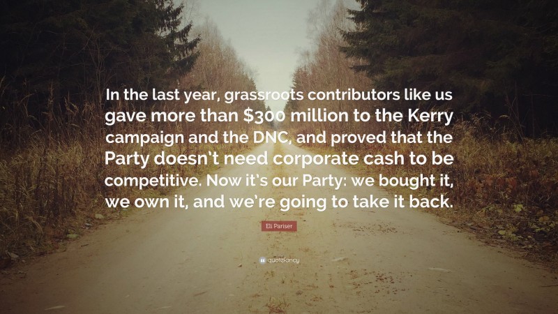 Eli Pariser Quote: “In the last year, grassroots contributors like us gave more than $300 million to the Kerry campaign and the DNC, and proved that the Party doesn’t need corporate cash to be competitive. Now it’s our Party: we bought it, we own it, and we’re going to take it back.”