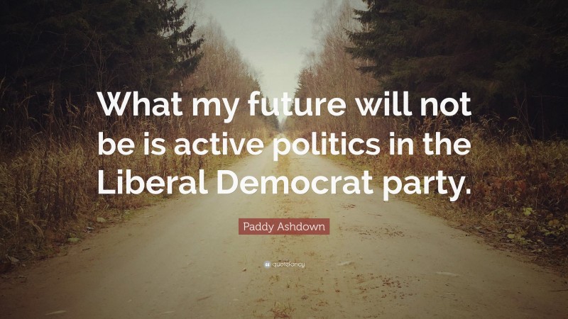 Paddy Ashdown Quote: “What my future will not be is active politics in the Liberal Democrat party.”