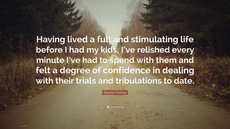 Mariella Frostrup Quote: “Having lived a full and stimulating life before I had my kids, I’ve relished every minute I’ve had to spend with them and felt a degree of confidence in dealing with their trials and tribulations to date.”