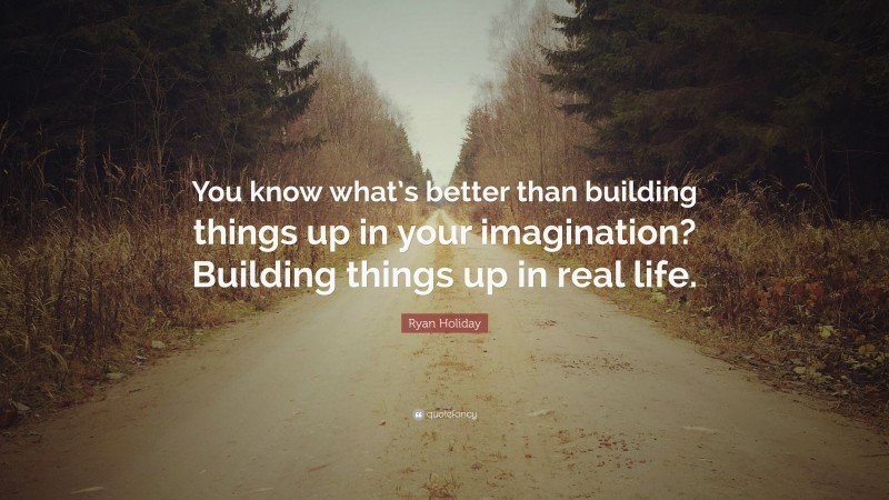 Ryan Holiday Quote: “You know what’s better than building things up in your imagination? Building things up in real life.”