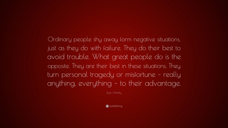 Ryan Holiday Quote: “Ordinary people shy away form negative situations, just as they do with failure. They do their best to avoid trouble. What great people do is the opposite. They are their best in these situations. They turn personal tragedy or misfortune – really anything, everything – to their advantage.”
