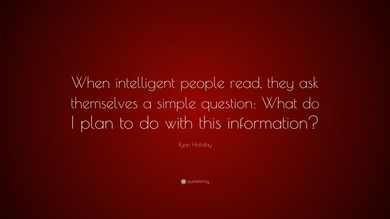 Ryan Holiday Quote: “When intelligent people read, they ask themselves a simple question: What do I plan to do with this information?”