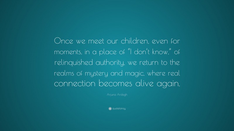 Arjuna Ardagh Quote: “Once we meet our children, even for moments, in a place of “I don’t know,” of relinquished authority, we return to the realms of mystery and magic, where real connection becomes alive again.”