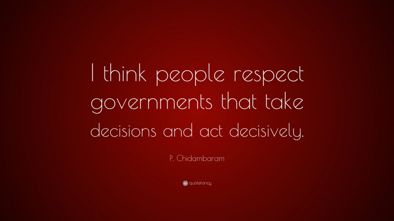 P. Chidambaram Quote: “I think people respect governments that take decisions and act decisively.”