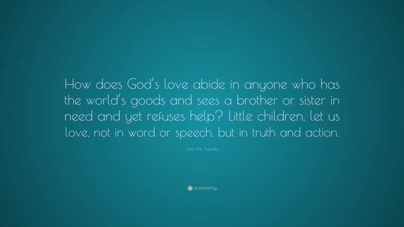 John the Apostle Quote: “How does God’s love abide in anyone who has the world’s goods and sees a brother or sister in need and yet refuses help? Little children, let us love, not in word or speech, but in truth and action.”