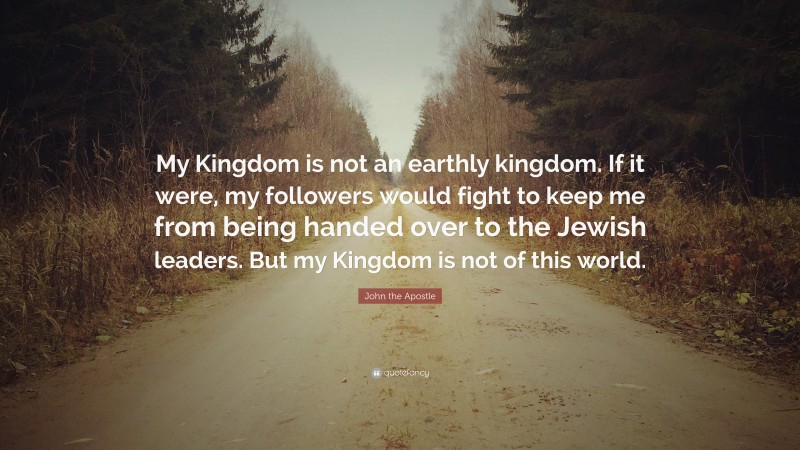 John the Apostle Quote: “My Kingdom is not an earthly kingdom. If it were, my followers would fight to keep me from being handed over to the Jewish leaders. But my Kingdom is not of this world.”