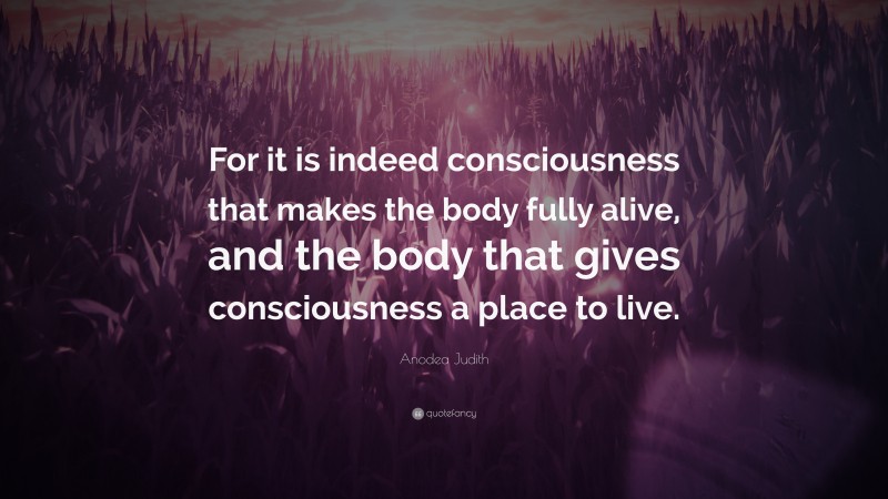 Anodea Judith Quote: “For it is indeed consciousness that makes the body fully alive, and the body that gives consciousness a place to live.”