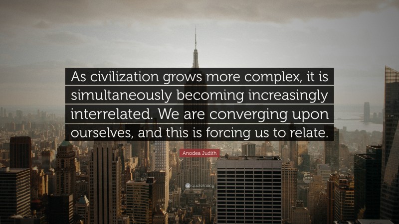 Anodea Judith Quote: “As civilization grows more complex, it is simultaneously becoming increasingly interrelated. We are converging upon ourselves, and this is forcing us to relate.”