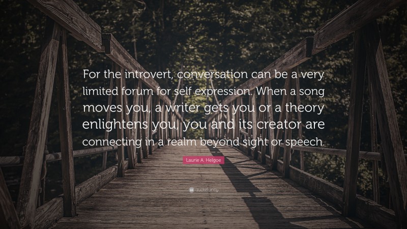 Laurie A. Helgoe Quote: “For the introvert, conversation can be a very limited forum for self expression. When a song moves you, a writer gets you or a theory enlightens you, you and its creator are connecting in a realm beyond sight or speech.”