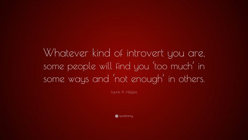 Laurie A. Helgoe Quote: “Whatever kind of introvert you are, some people will find you ‘too much’ in some ways and ‘not enough’ in others.”