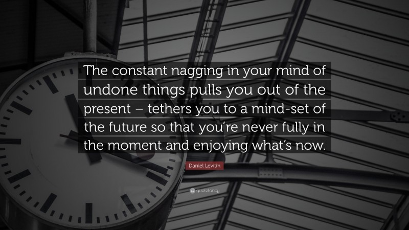 Daniel Levitin Quote: “The constant nagging in your mind of undone things pulls you out of the present – tethers you to a mind-set of the future so that you’re never fully in the moment and enjoying what’s now.”