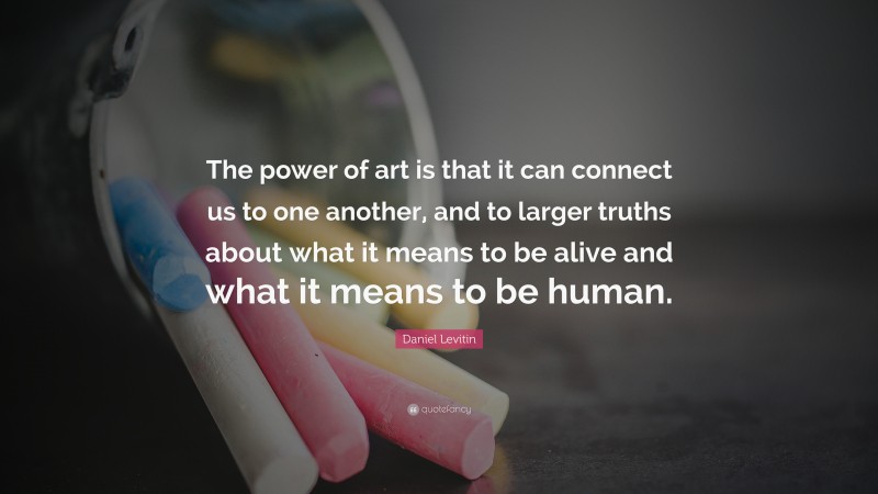 Daniel Levitin Quote: “The power of art is that it can connect us to one another, and to larger truths about what it means to be alive and what it means to be human.”