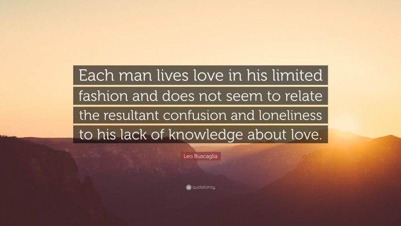 Leo Buscaglia Quote: “Each man lives love in his limited fashion and does not seem to relate the resultant confusion and loneliness to his lack of knowledge about love.”