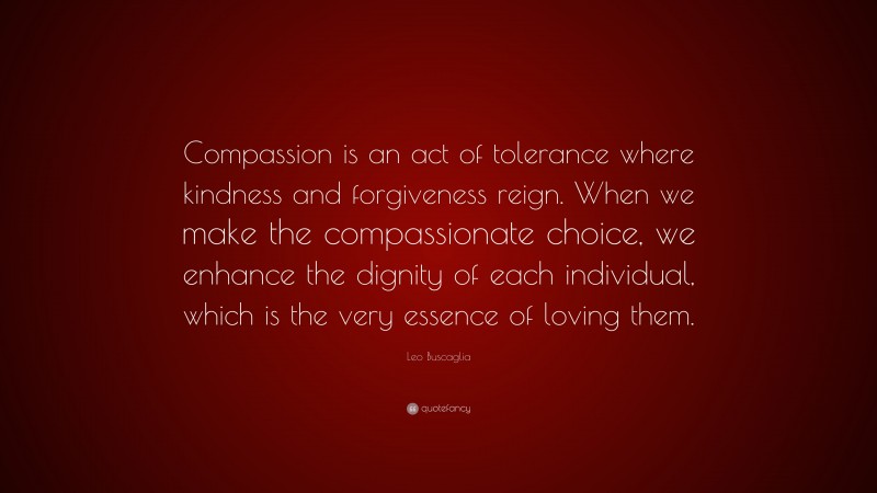 Leo Buscaglia Quote: “Compassion is an act of tolerance where kindness and forgiveness reign. When we make the compassionate choice, we enhance the dignity of each individual, which is the very essence of loving them.”