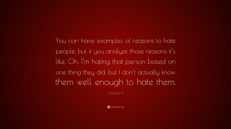 Charlyne Yi Quote: “You can have examples of reasons to hate people, but if you analyze those reasons it’s like, Oh, I’m hating that person based on one thing they did, but I don’t actually know them well enough to hate them.”