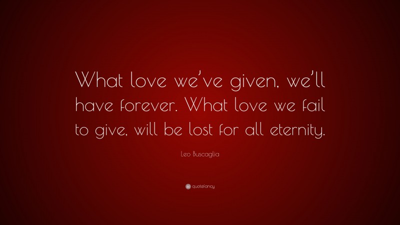 Leo Buscaglia Quote: “What love we’ve given, we’ll have forever. What love we fail to give, will be lost for all eternity.”