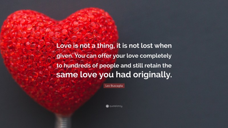 Leo Buscaglia Quote: “Love is not a thing, it is not lost when given. You can offer your love completely to hundreds of people and still retain the same love you had originally.”