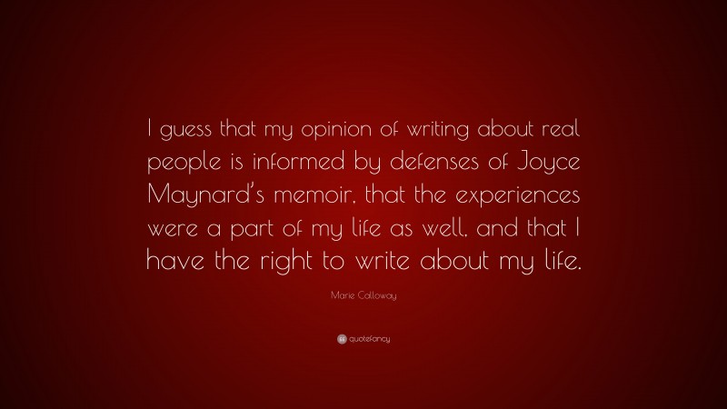 Marie Calloway Quote: “I guess that my opinion of writing about real people is informed by defenses of Joyce Maynard’s memoir, that the experiences were a part of my life as well, and that I have the right to write about my life.”
